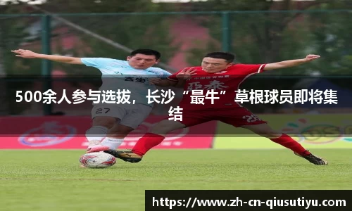 500余人参与选拔，长沙“最牛”草根球员即将集结